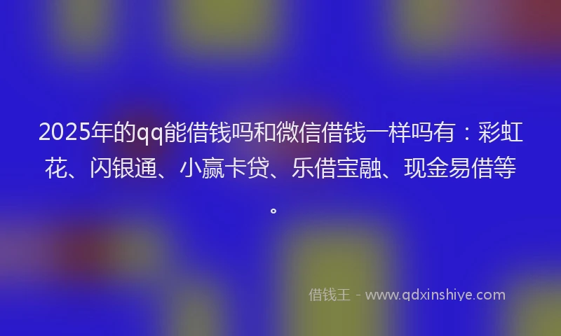 2025年的qq能借钱吗和微信借钱一样吗有：彩虹花、闪银通、小赢卡贷、乐借宝融、现金易借等。