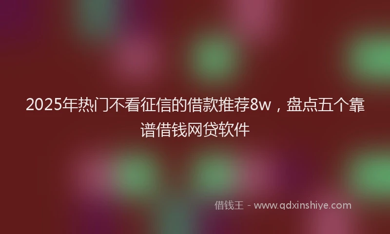 2025年热门不看征信的借款推荐8w，盘点五个靠谱借钱网贷软件