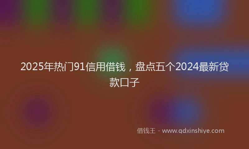 2025年热门91信用借钱，盘点五个2024最新贷款口子
