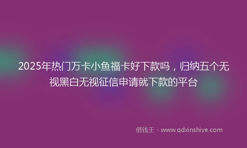 2025年热门万卡小鱼福卡好下款吗，归纳五个无视黑白无视征信申请就下款的平台