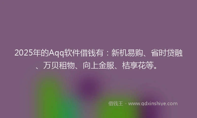 2025年的Aqq软件借钱有：新机易购、省时贷融、万贝租物、向上金服、桔享花等。