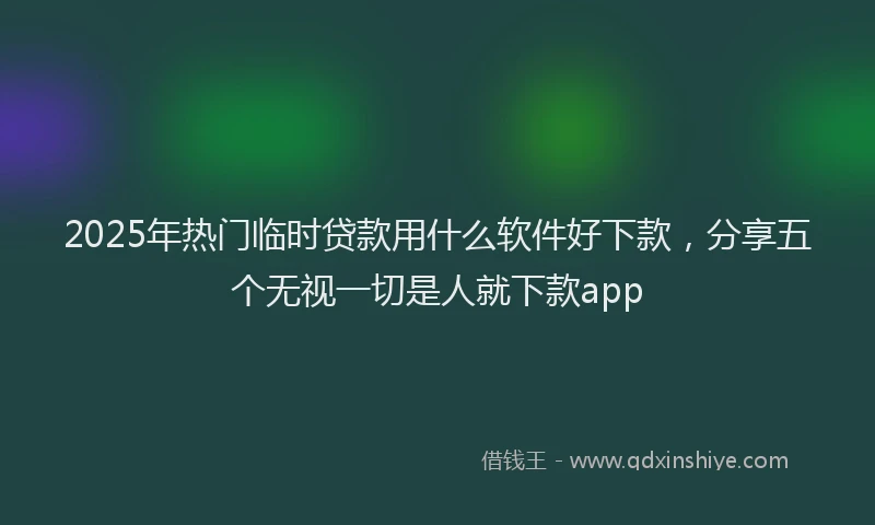 2025年热门临时贷款用什么软件好下款，分享五个无视一切是人就下款app