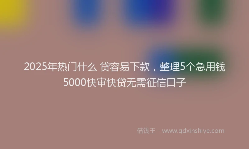 2025年热门什么 贷容易下款，整理5个急用钱5000快审快贷无需征信口子