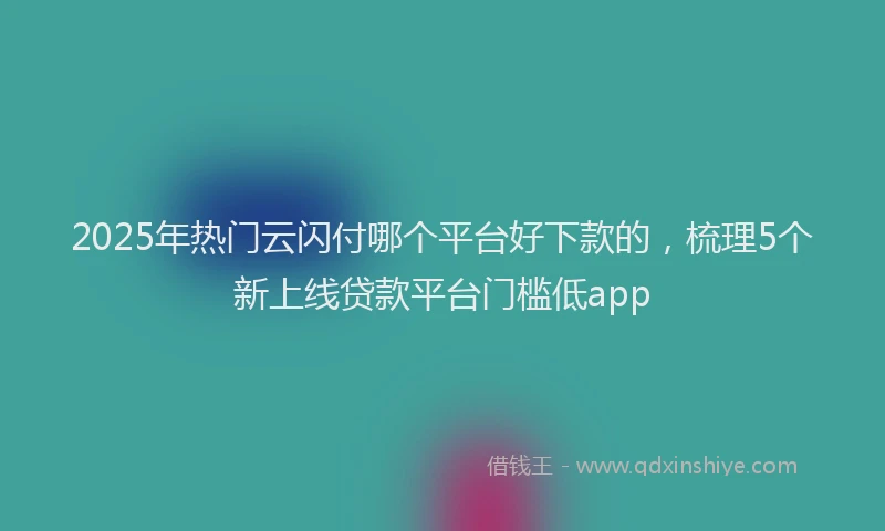 2025年热门云闪付哪个平台好下款的，梳理5个新上线贷款平台门槛低app