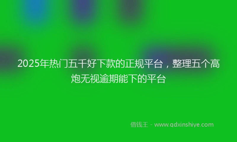 2025年热门五千好下款的正规平台，整理五个高炮无视逾期能下的平台