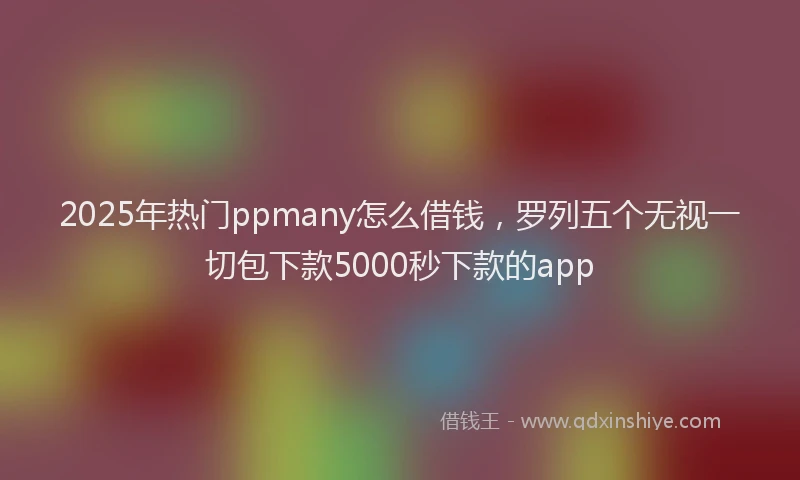 2025年热门ppmany怎么借钱，罗列五个无视一切包下款5000秒下款的app