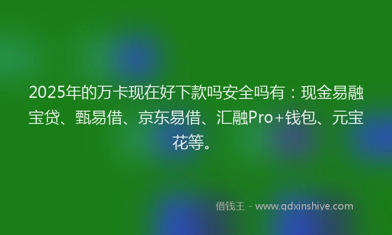 2025年的万卡现在好下款吗安全吗有：现金易融宝贷、甄易借、京东易借、汇融Pro+钱包、元宝花等。