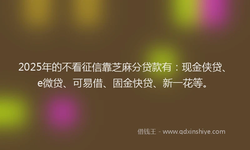 2025年的不看征信靠芝麻分贷款有：现金侠贷、e微贷、可易借、固金快贷、新一花等。
