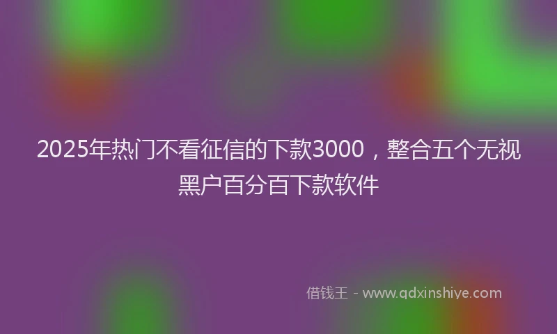 2025年热门不看征信的下款3000，整合五个无视黑户百分百下款软件