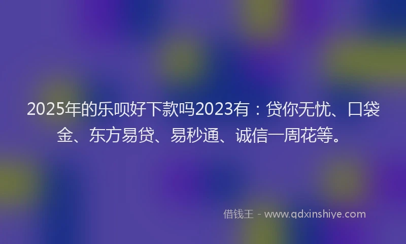 2025年的乐呗好下款吗2023有：贷你无忧、口袋金、东方易贷、易秒通、诚信一周花等。