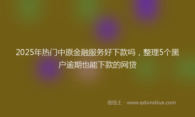 2025年热门中原金融服务好下款吗，整理5个黑户逾期也能下款的网贷