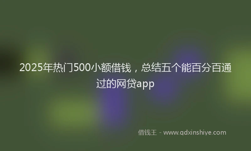 2025年热门500小额借钱，总结五个能百分百通过的网贷app