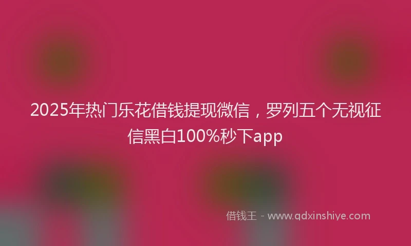 2025年热门乐花借钱提现微信，罗列五个无视征信黑白100%秒下app