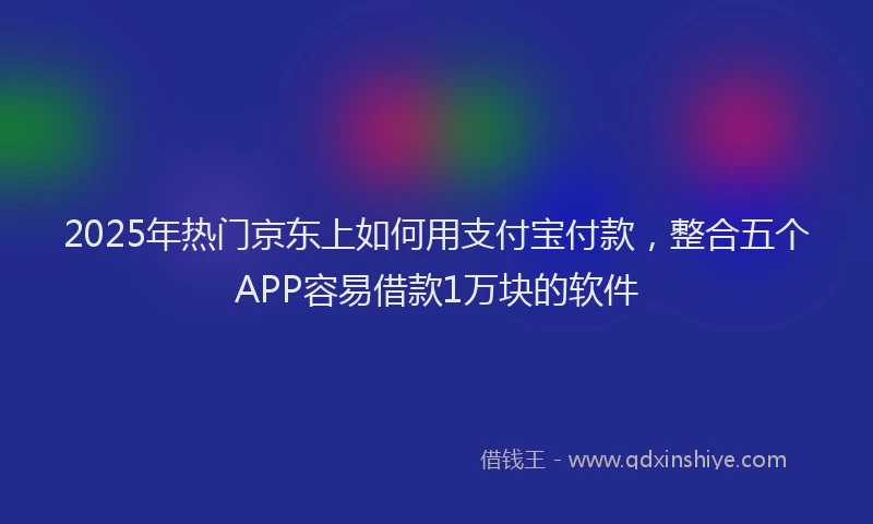 2025年热门京东上如何用支付宝付款，整合五个APP容易借款1万块的软件
