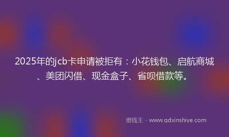2025年的jcb卡申请被拒有：小花钱包、启航商城、美团闪借、现金盒子、省呗借款等。