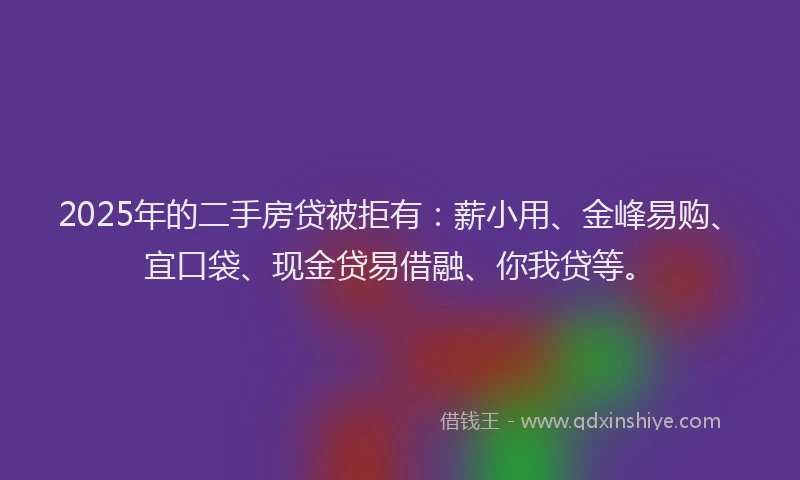 2025年的二手房贷被拒有：薪小用、金峰易购、宜口袋、现金贷易借融、你我贷等。