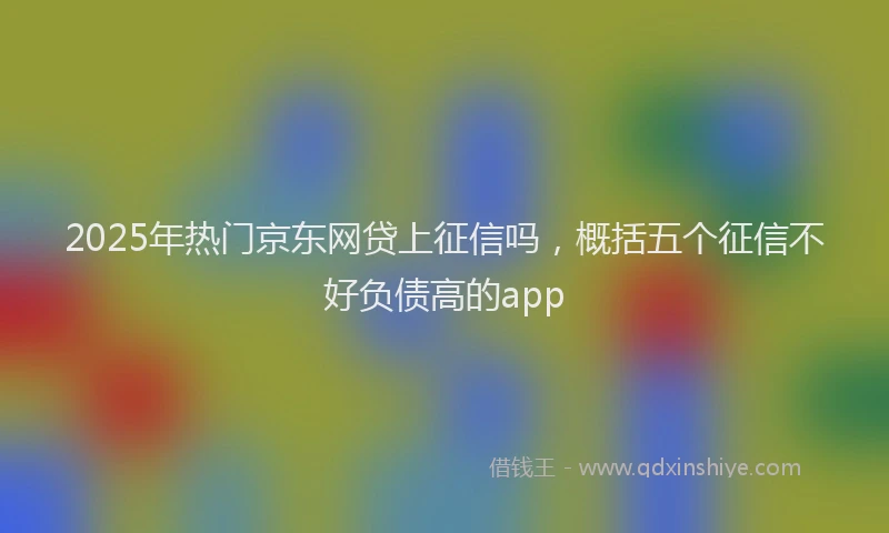 2025年热门京东网贷上征信吗，概括五个征信不好负债高的app