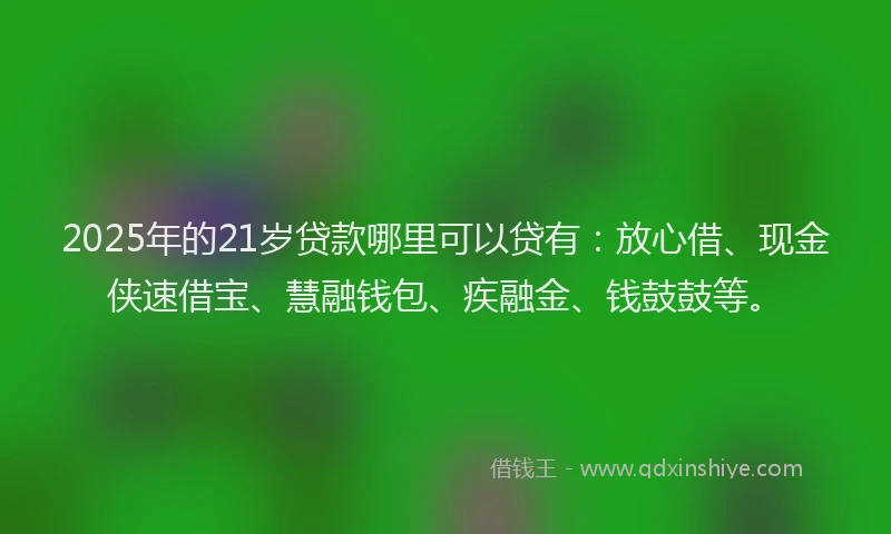2025年的21岁贷款哪里可以贷有：放心借、现金侠速借宝、慧融钱包、疾融金、钱鼓鼓等。