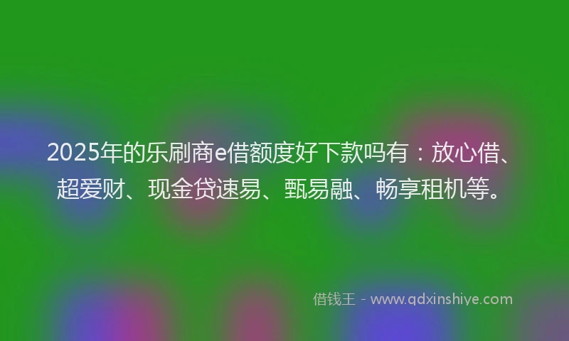 2025年的乐刷商e借额度好下款吗有：放心借、超爱财、现金贷速易、甄易融、畅享租机等。