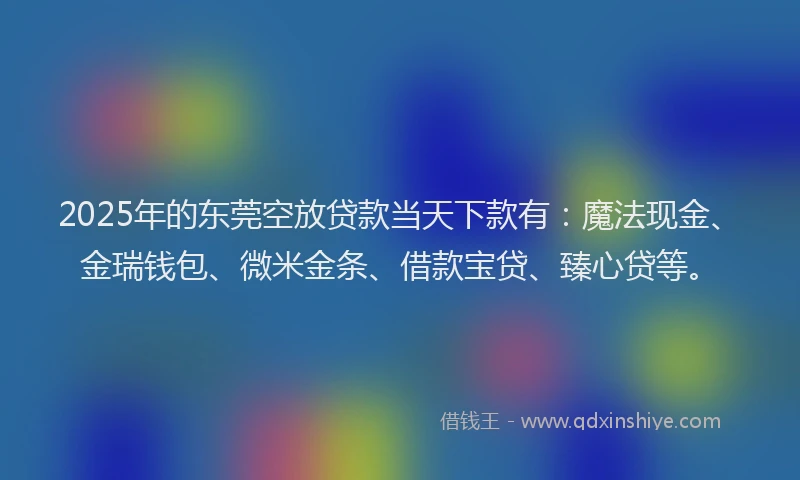 2025年的东莞空放贷款当天下款有：魔法现金、金瑞钱包、微米金条、借款宝贷、臻心贷等。