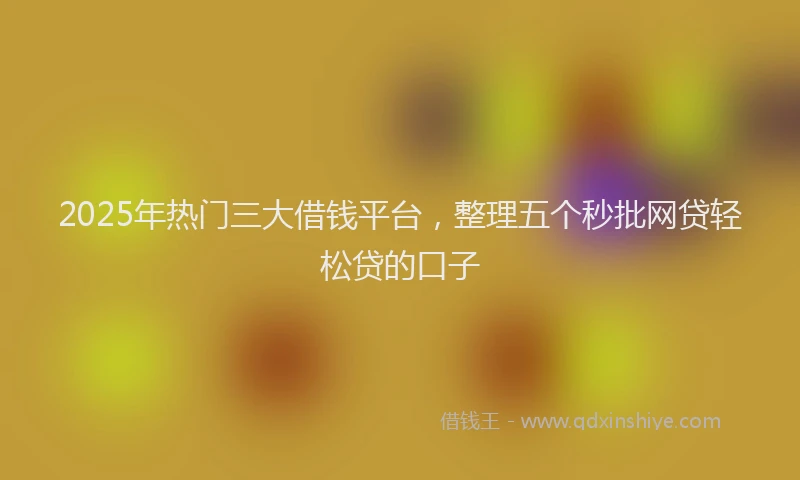 2025年热门三大借钱平台，整理五个秒批网贷轻松贷的口子