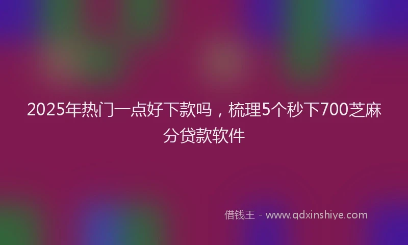 2025年热门一点好下款吗，梳理5个秒下700芝麻分贷款软件