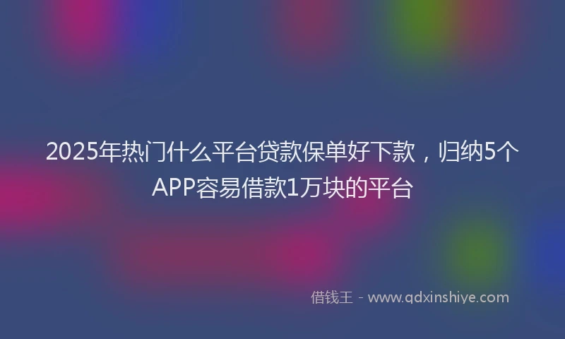 2025年热门什么平台贷款保单好下款，归纳5个APP容易借款1万块的平台