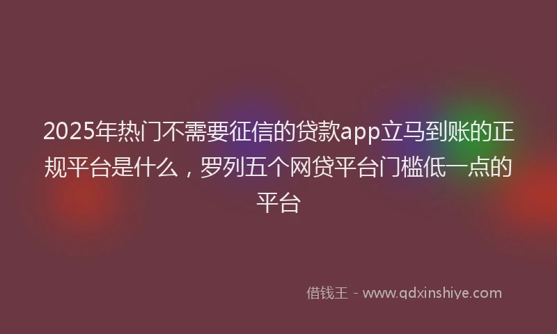 2025年热门不需要征信的贷款app立马到账的正规平台是什么，罗列五个网贷平台门槛低一点的平台
