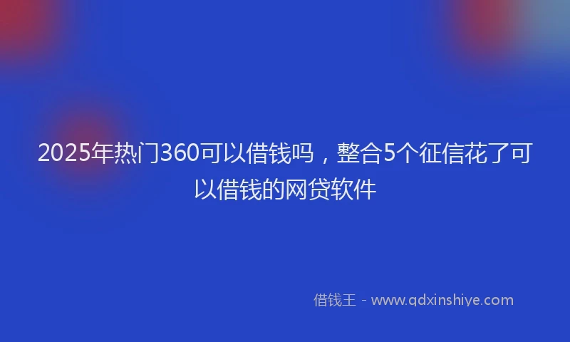2025年热门360可以借钱吗，整合5个征信花了可以借钱的网贷软件