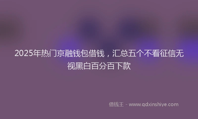 2025年热门京融钱包借钱，汇总五个不看征信无视黑白百分百下款