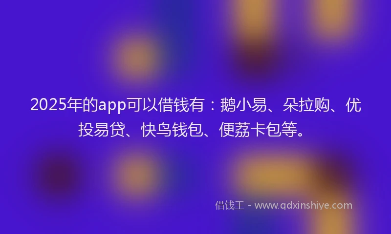 2025年的app可以借钱有：鹅小易、朵拉购、优投易贷、快鸟钱包、便荔卡包等。