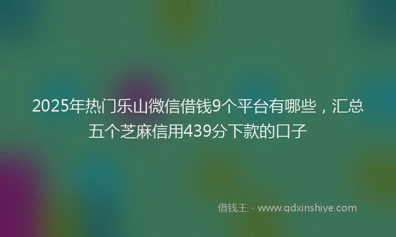 2025年热门乐山微信借钱9个平台有哪些，汇总五个芝麻信用439分下款的口子