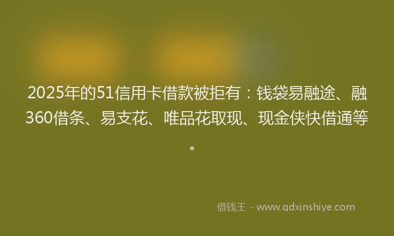 2025年的51信用卡借款被拒有：钱袋易融途、融360借条、易支花、唯品花取现、现金侠快借通等。