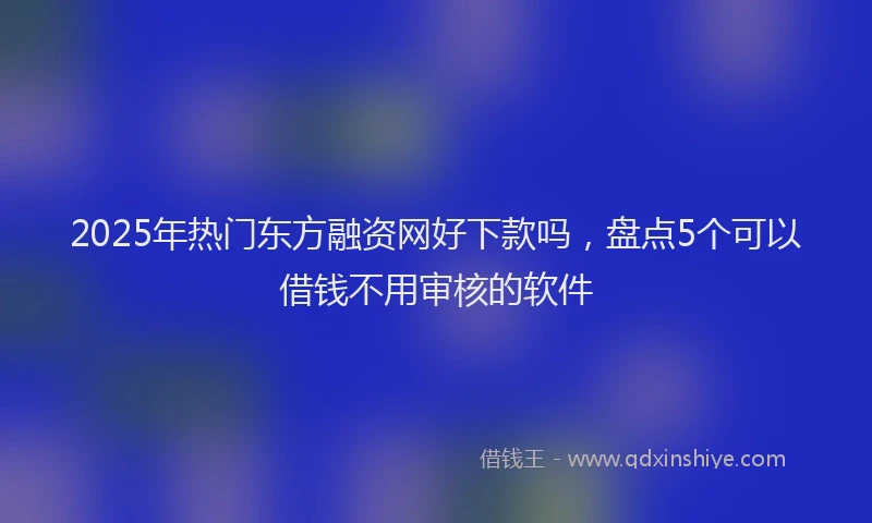 2025年热门东方融资网好下款吗，盘点5个可以借钱不用审核的软件