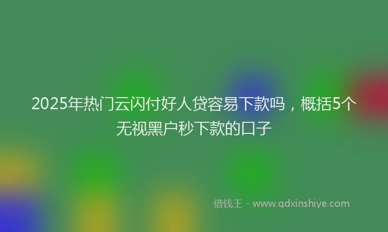 2025年热门云闪付好人贷容易下款吗，概括5个无视黑户秒下款的口子