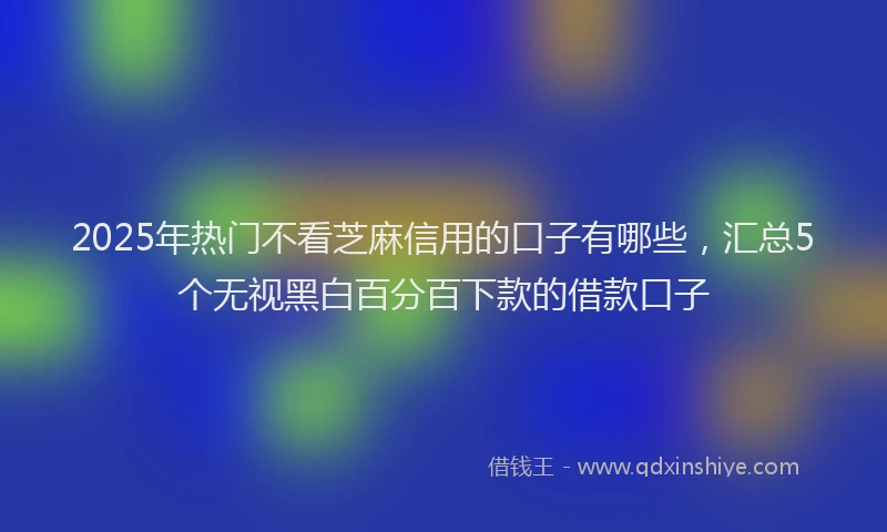 2025年热门不看芝麻信用的口子有哪些，汇总5个无视黑白百分百下款的借款口子