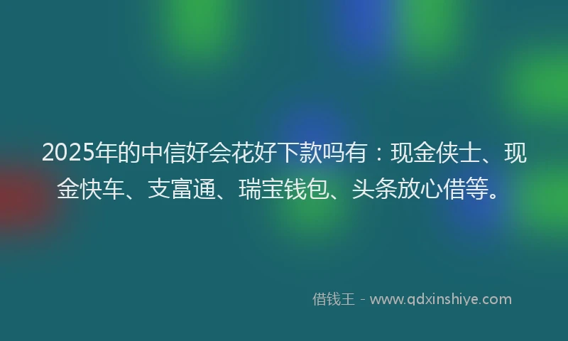 2025年的中信好会花好下款吗有：现金侠士、现金快车、支富通、瑞宝钱包、头条放心借等。