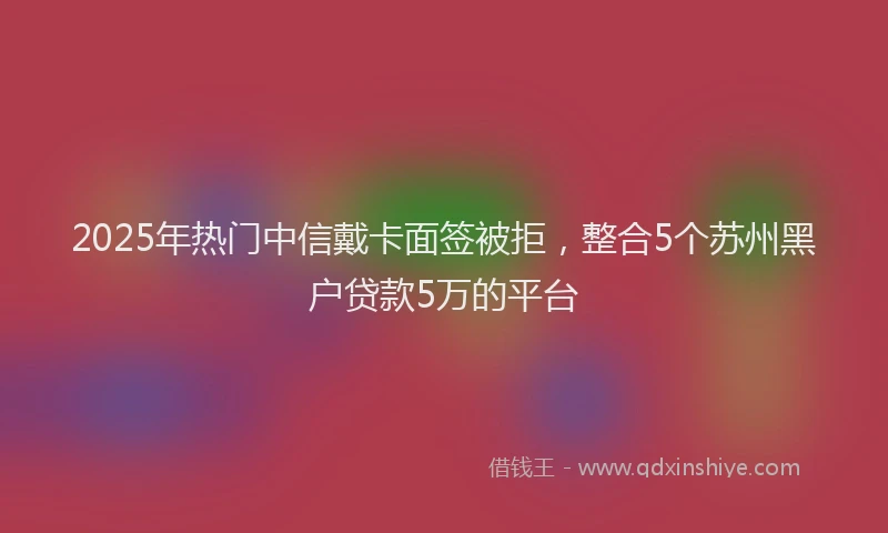 2025年热门中信戴卡面签被拒，整合5个苏州黑户贷款5万的平台