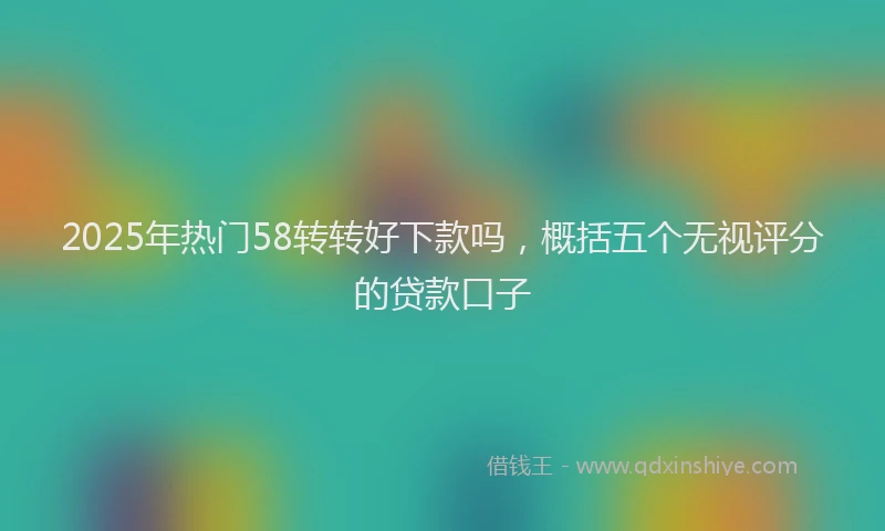 2025年热门58转转好下款吗，概括五个无视评分的贷款口子