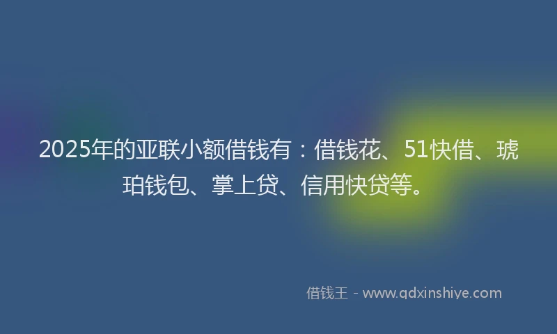 2025年的亚联小额借钱有：借钱花、51快借、琥珀钱包、掌上贷、信用快贷等。