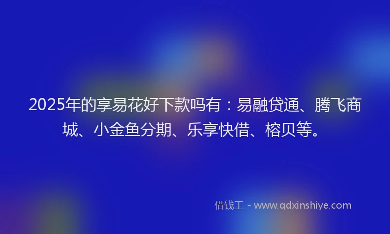 2025年的享易花好下款吗有：易融贷通、腾飞商城、小金鱼分期、乐享快借、榕贝等。