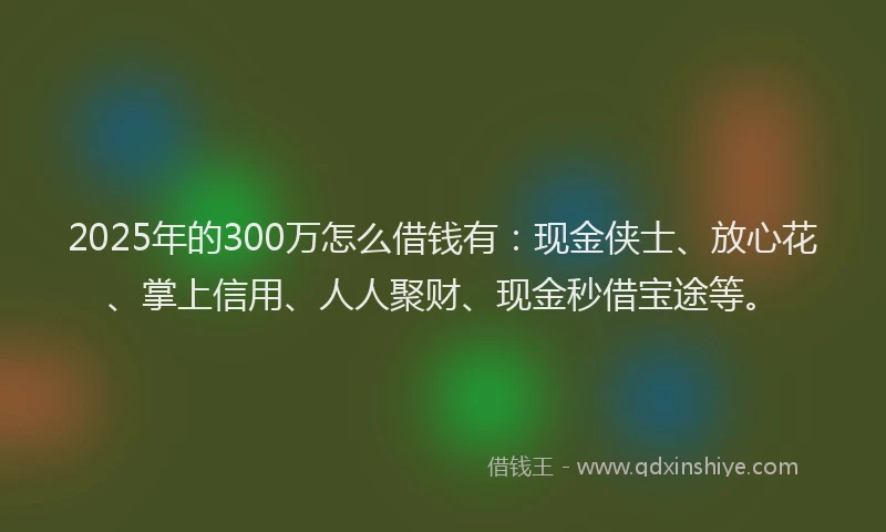 2025年的300万怎么借钱有：现金侠士、放心花、掌上信用、人人聚财、现金秒借宝途等。