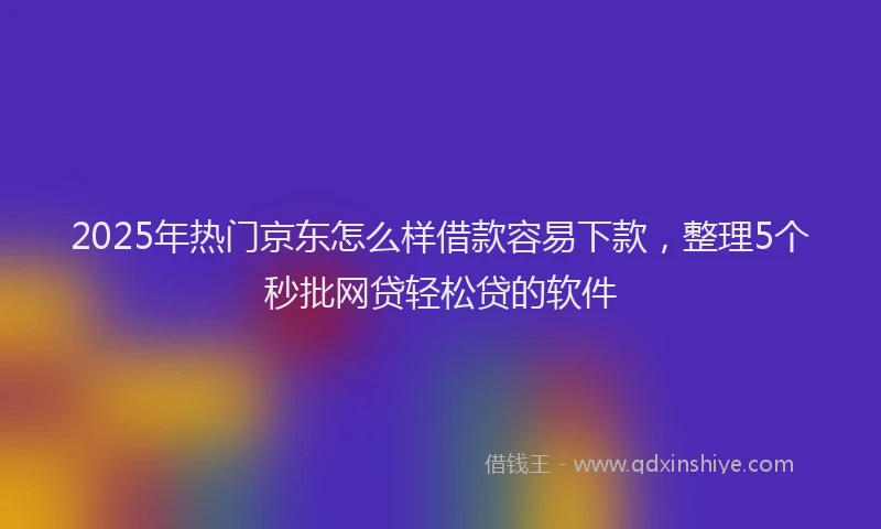 2025年热门京东怎么样借款容易下款，整理5个秒批网贷轻松贷的软件