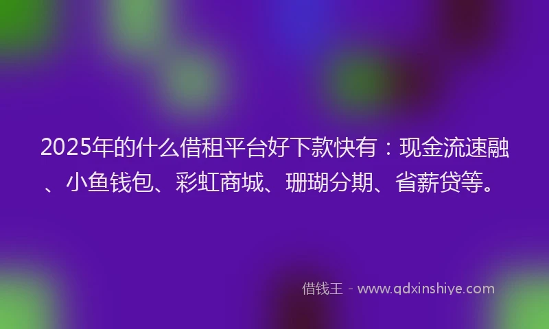 2025年的什么借租平台好下款快有：现金流速融、小鱼钱包、彩虹商城、珊瑚分期、省薪贷等。