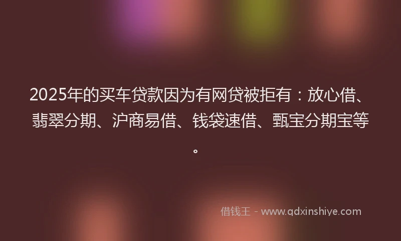 2025年的买车贷款因为有网贷被拒有：放心借、翡翠分期、沪商易借、钱袋速借、甄宝分期宝等。