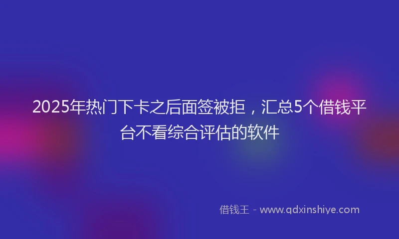 2025年热门下卡之后面签被拒，汇总5个借钱平台不看综合评估的软件