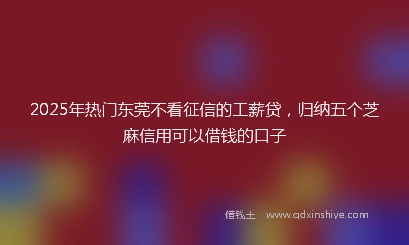 2025年热门东莞不看征信的工薪贷，归纳五个芝麻信用可以借钱的口子