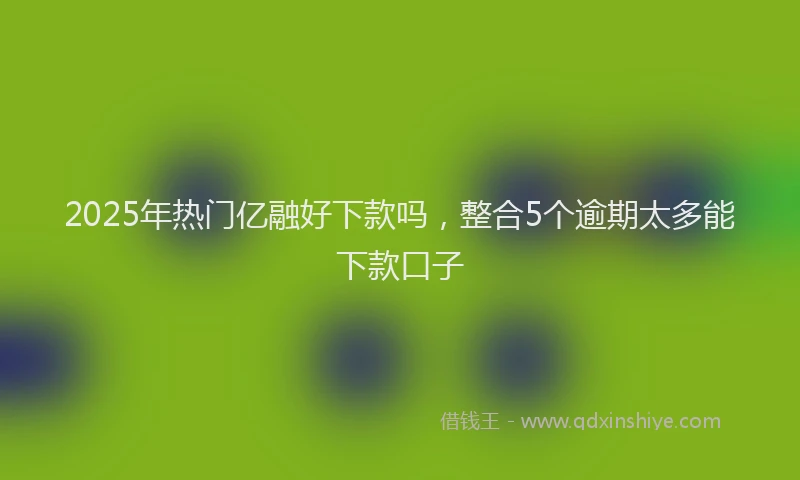 2025年热门亿融好下款吗，整合5个逾期太多能下款口子