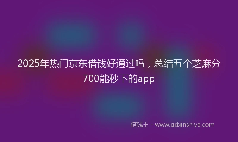 2025年热门京东借钱好通过吗，总结五个芝麻分700能秒下的app