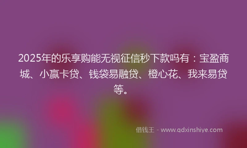 2025年的乐享购能无视征信秒下款吗有：宝盈商城、小赢卡贷、钱袋易融贷、橙心花、我来易贷等。